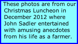 These photos are from our Christmas Luncheon in December 2012 where John Sadler entertained with amusing anecdotes from his life as a farmer.